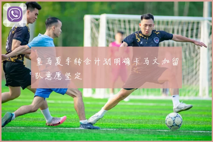 皇马夏季转会计划明确卡马文加留队意愿坚定