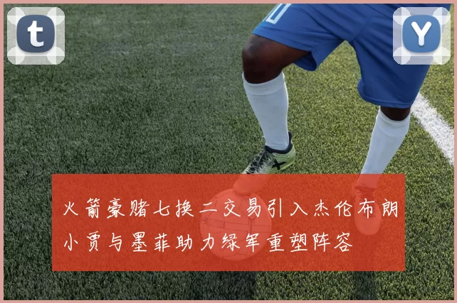 火箭豪赌七换二交易引入杰伦布朗小贾与墨菲助力绿军重塑阵容