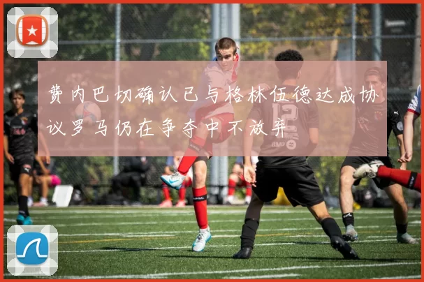 费内巴切确认已与格林伍德达成协议罗马仍在争夺中不放弃