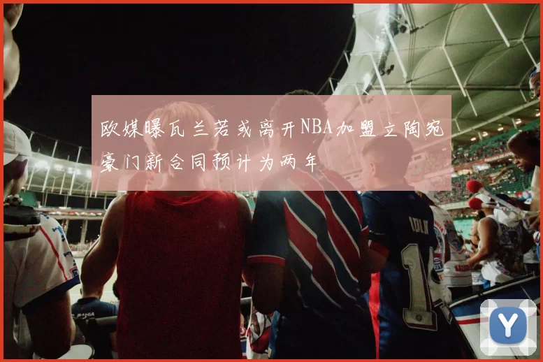 欧媒曝瓦兰若或离开NBA加盟立陶宛豪门新合同预计为两年