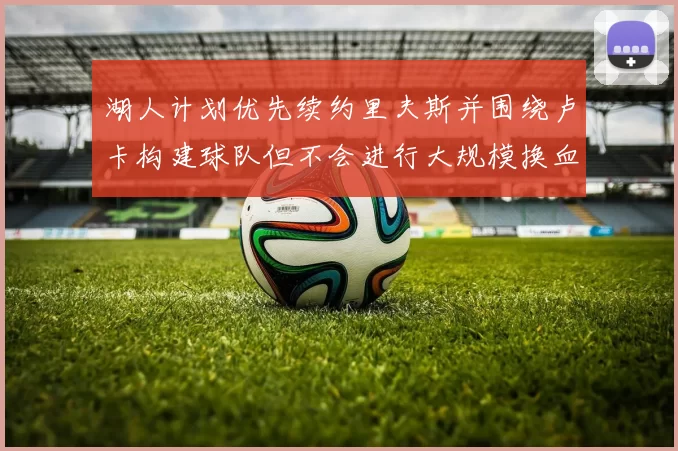 湖人计划优先续约里夫斯并围绕卢卡构建球队但不会进行大规模换血