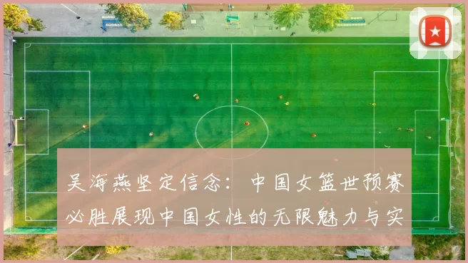吴海燕坚定信念：中国女篮世预赛必胜展现中国女性的无限魅力与实力