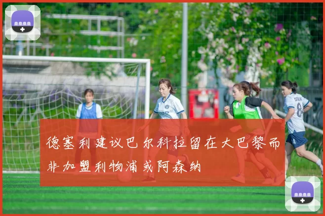 德塞利建议巴尔科拉留在大巴黎而非加盟利物浦或阿森纳