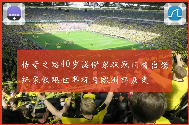 传奇之路40岁诺伊尔双冠门将出场纪录领跑世界杯与欧洲杯历史