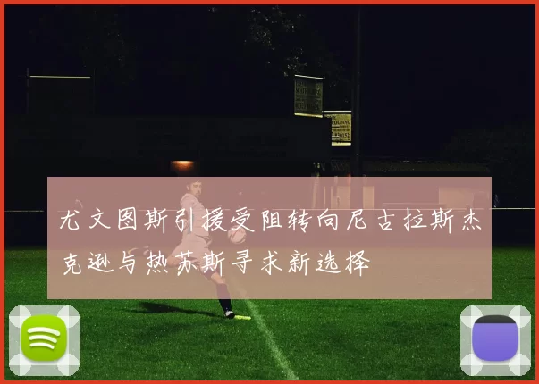 尤文图斯引援受阻转向尼古拉斯杰克逊与热苏斯寻求新选择