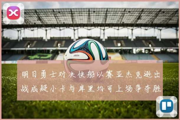 明日勇士对决快船以赛亚杰克逊出战成疑小卡与库里均可上场争夺胜利