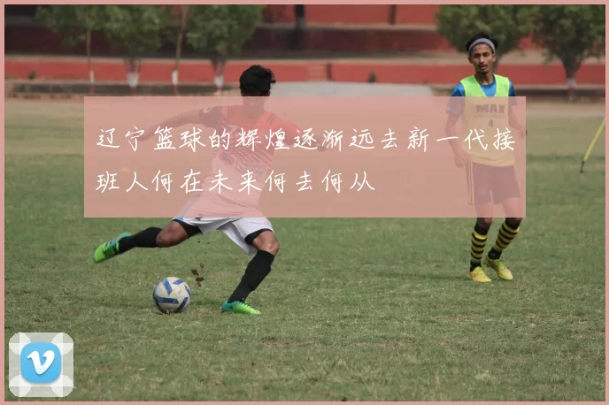 辽宁篮球的辉煌逐渐远去新一代接班人何在未来何去何从