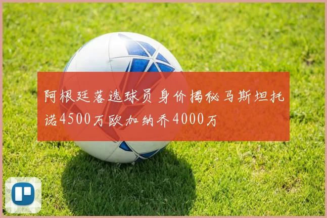 阿根廷落选球员身价揭秘马斯坦托诺4500万欧加纳乔4000万
