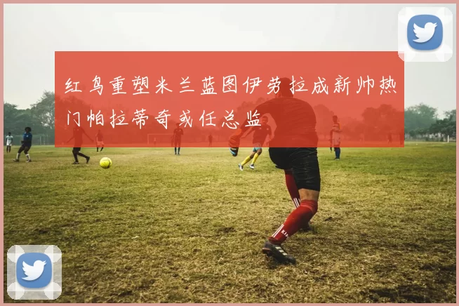 红鸟重塑米兰蓝图伊劳拉成新帅热门帕拉蒂奇或任总监