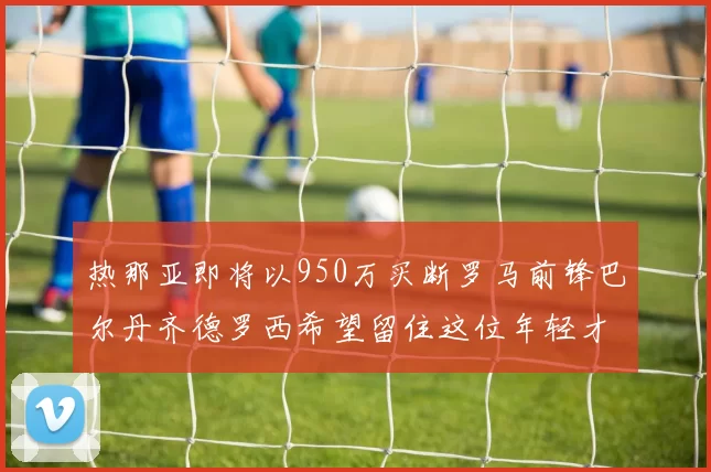 热那亚即将以950万买断罗马前锋巴尔丹齐德罗西希望留住这位年轻才俊