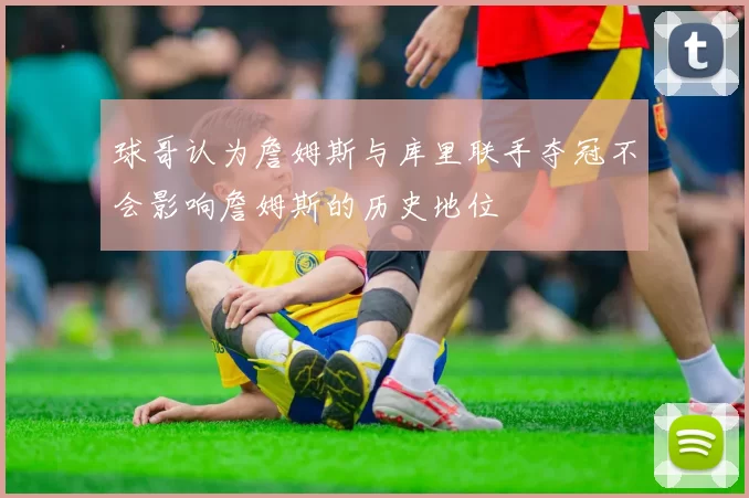 球哥认为詹姆斯与库里联手夺冠不会影响詹姆斯的历史地位