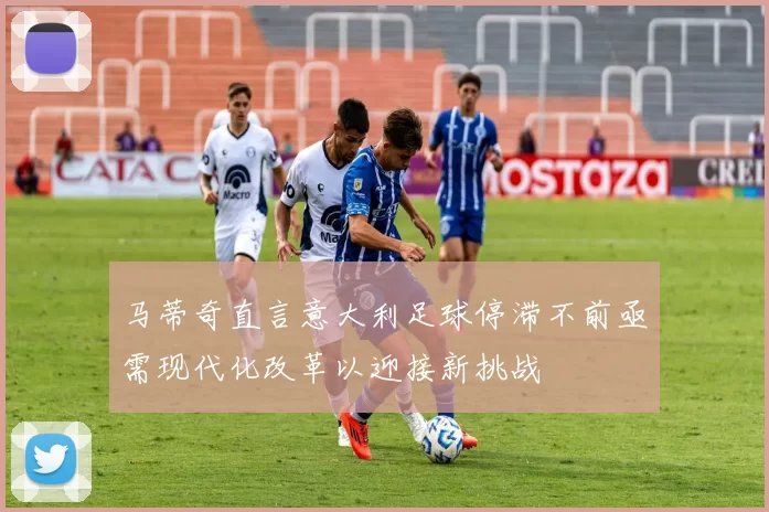 马蒂奇直言意大利足球停滞不前亟需现代化改革以迎接新挑战