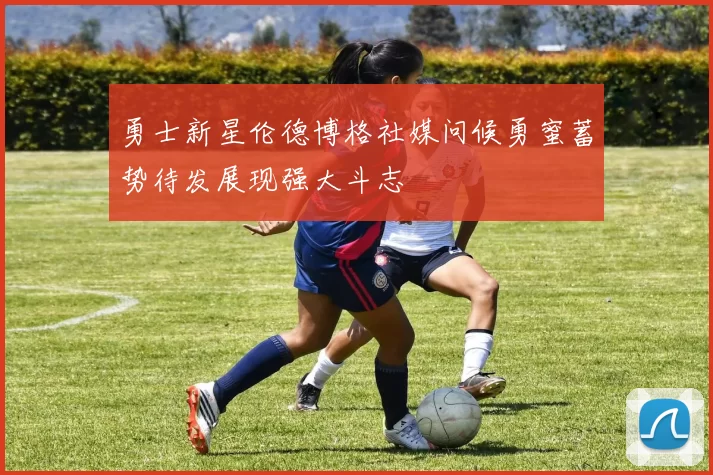 勇士新星伦德博格社媒问候勇蜜蓄势待发展现强大斗志