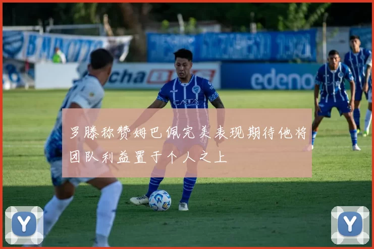 罗滕称赞姆巴佩完美表现期待他将团队利益置于个人之上