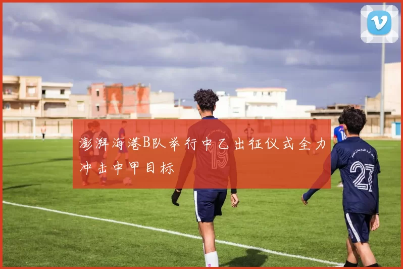 澎湃海港B队举行中乙出征仪式全力冲击中甲目标