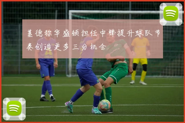 基德称华盛顿担任中锋提升球队节奏创造更多三分机会