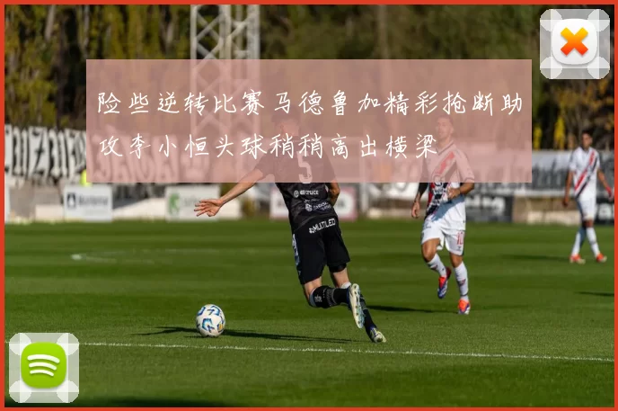 险些逆转比赛马德鲁加精彩抢断助攻李小恒头球稍稍高出横梁