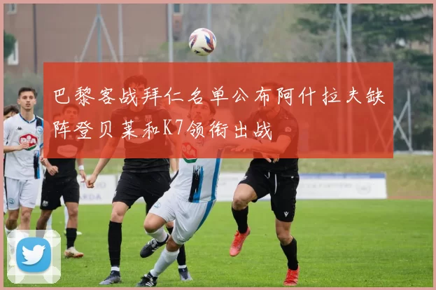 巴黎客战拜仁名单公布阿什拉夫缺阵登贝莱和K7领衔出战