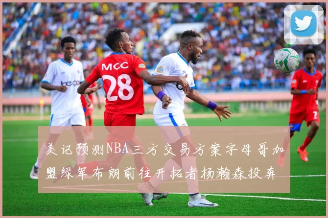 美记预测NBA三方交易方案字母哥加盟绿军布朗前往开拓者杨瀚森投奔雄鹿