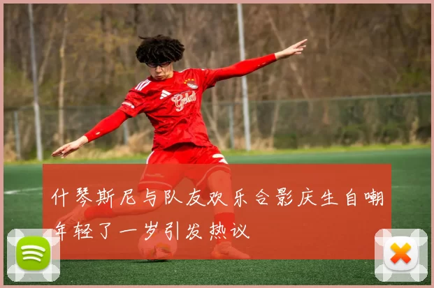 什琴斯尼与队友欢乐合影庆生自嘲年轻了一岁引发热议